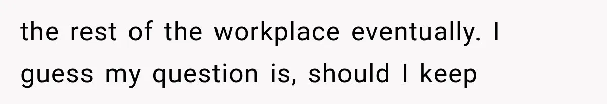the rest of the workplace eventually. I guess my question is, should I keep