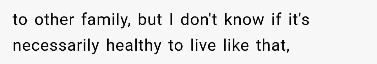 to other family, but I don't know if it's necessarily healthy to live like that,