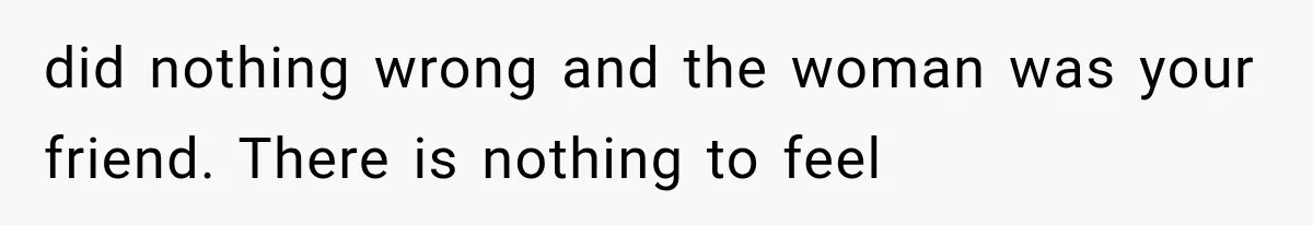 did nothing wrong and the woman was your friend. There is nothing to feel