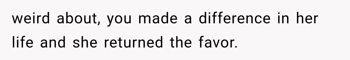 weird about, you made a difference in her life and she returned the favor.