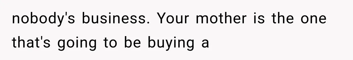 nobody's business. Your mother is the one that's going to be buying a