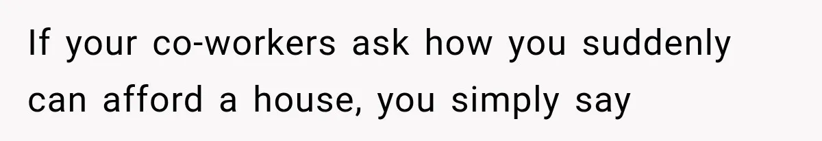 If your co-workers ask how you suddenly can afford a house, you simply say