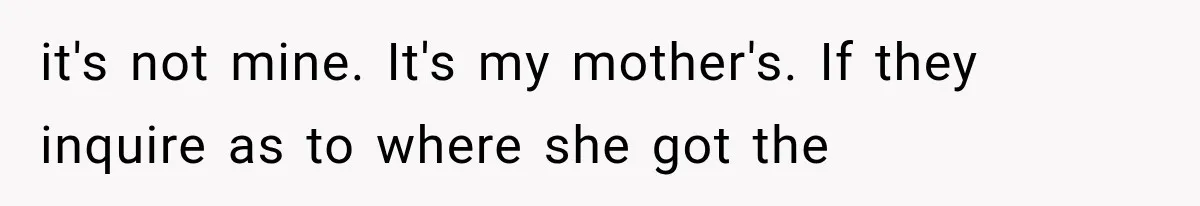 it's not mine. It's my mother's. If they inquire as to where she got the
