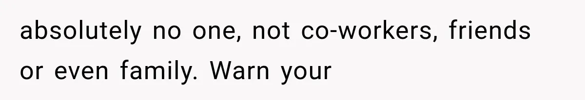 absolutely no one, not co-workers, friends or even family. Warn your