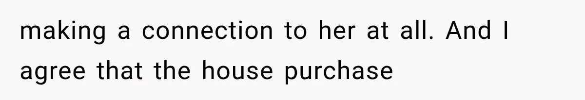making a connection to her at all. And I agree that the house purchase