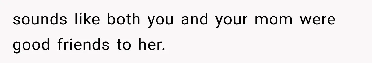sounds like both you and your mom were good friends to her.