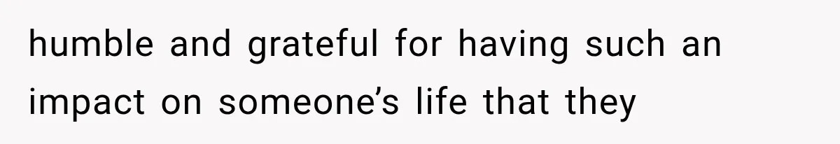 humble and grateful for having such an impact on someone’s life that they