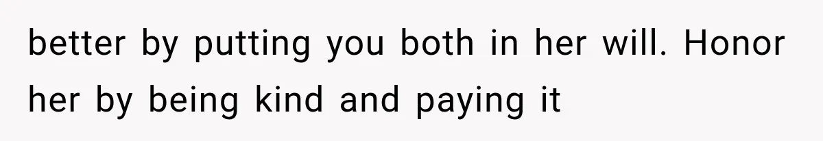 better by putting you both in her will. Honor her by being kind and paying it