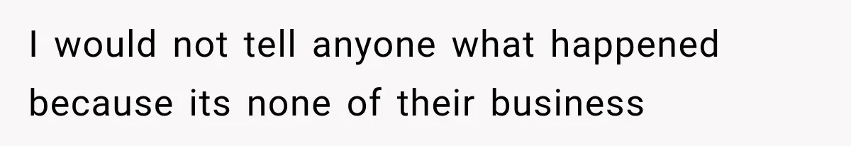 I would not tell anyone what happened because its none of their business