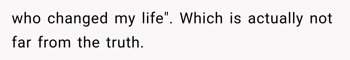 who changed my life". Which is actually not far from the truth.