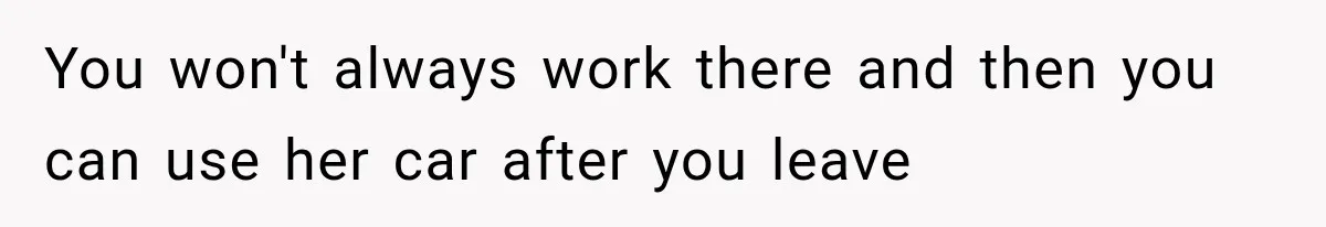 You won't always work there and then you can use her car after you leave