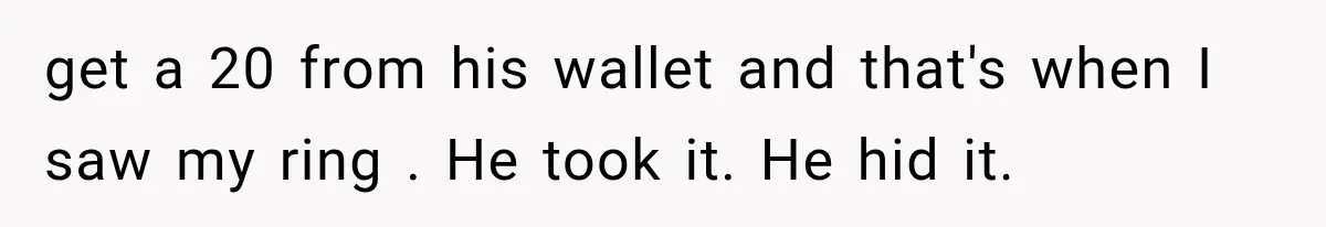 Her Husband Accused Her of Missing a Problem, But Cameras Exposed the Truth get a 20 from his wallet and that's when I saw my ring . He took it. He hid it.