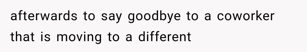 afterwards to say goodbye to a coworker that is moving to a different