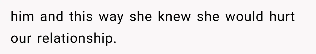 him and this way she knew she would hurt our relationship.