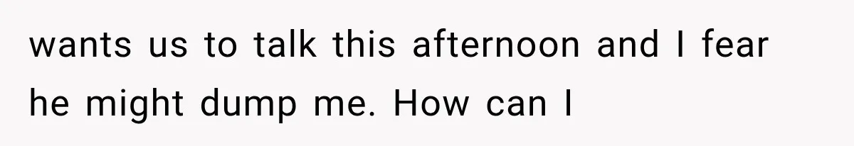 wants us to talk this afternoon and I fear he might dump me. How can I