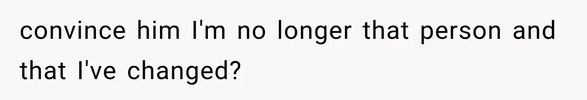 convince him I'm no longer that person and that I've changed?