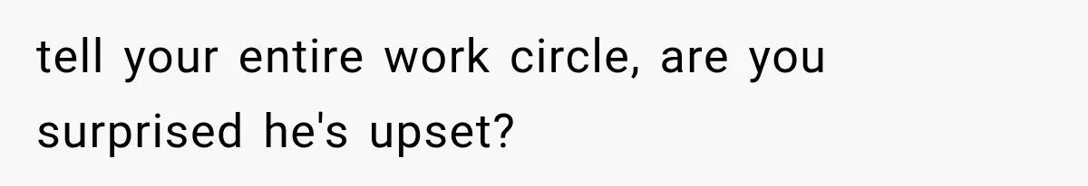 tell your entire work circle, are you surprised he's upset?