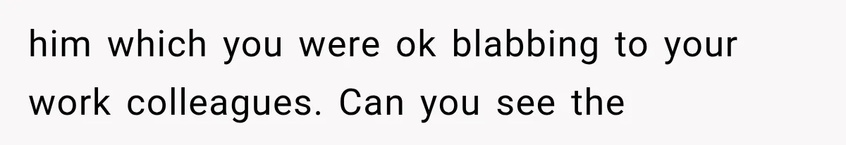 him which you were ok blabbing to your work colleagues. Can you see the
