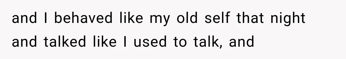 and I behaved like my old self that night and talked like I used to talk, and
