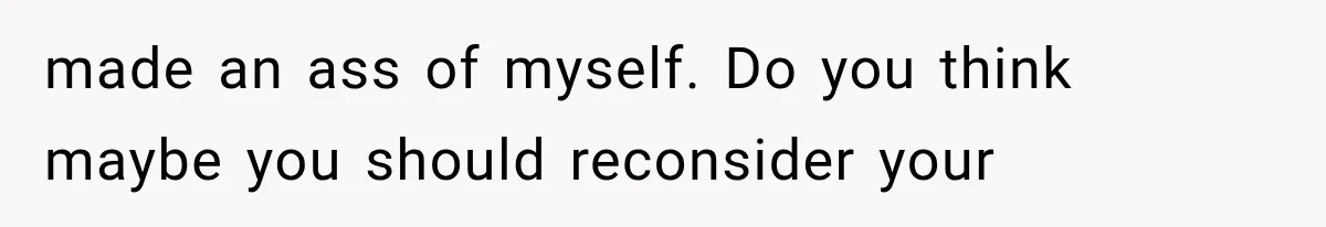 made an ass of myself. Do you think maybe you should reconsider your