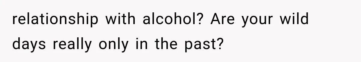 relationship with alcohol? Are your wild days really only in the past?
