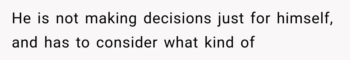 He is not making decisions just for himself, and has to consider what kind of