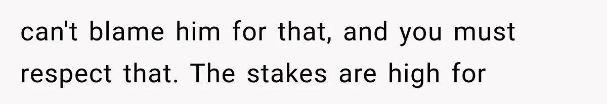 can't blame him for that, and you must respect that. The stakes are high for