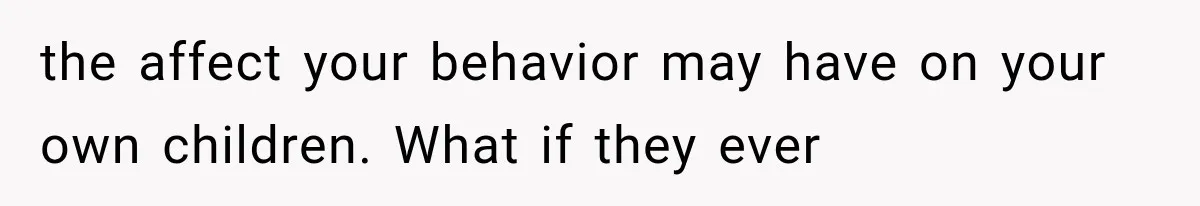 the affect your behavior may have on your own children. What if they ever