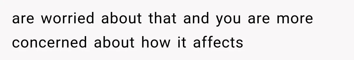 are worried about that and you are more concerned about how it affects