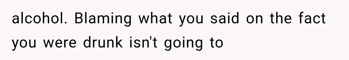 alcohol. Blaming what you said on the fact you were drunk isn't going to