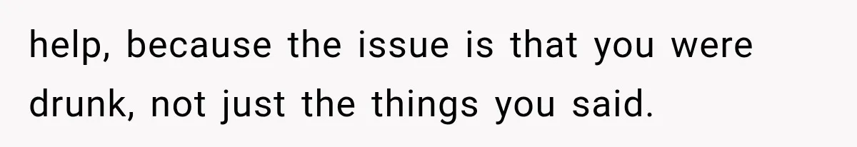 help, because the issue is that you were drunk, not just the things you said.
