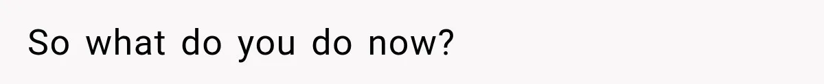 So what do you do now?