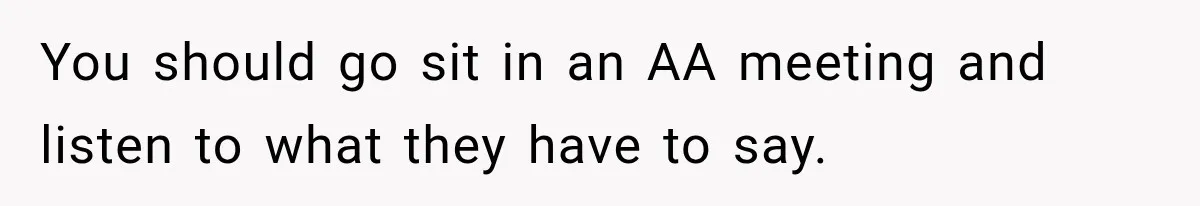 You should go sit in an AA meeting and listen to what they have to say.