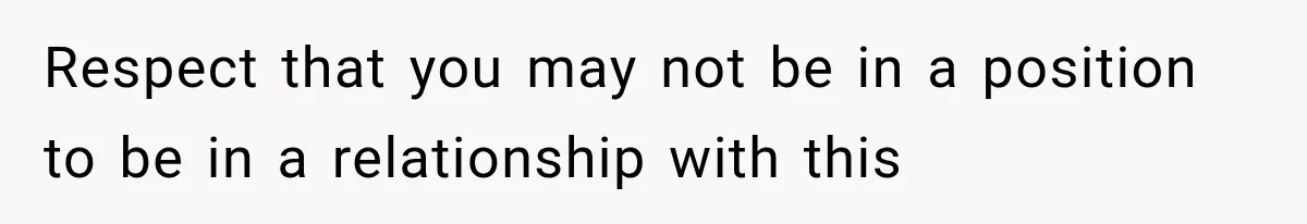 Respect that you may not be in a position to be in a relationship with this