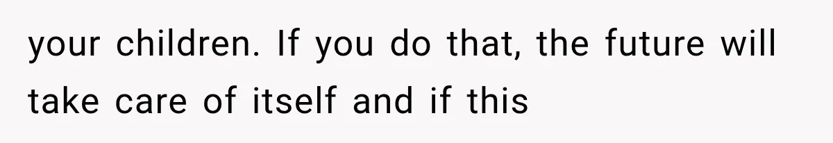 your children. If you do that, the future will take care of itself and if this