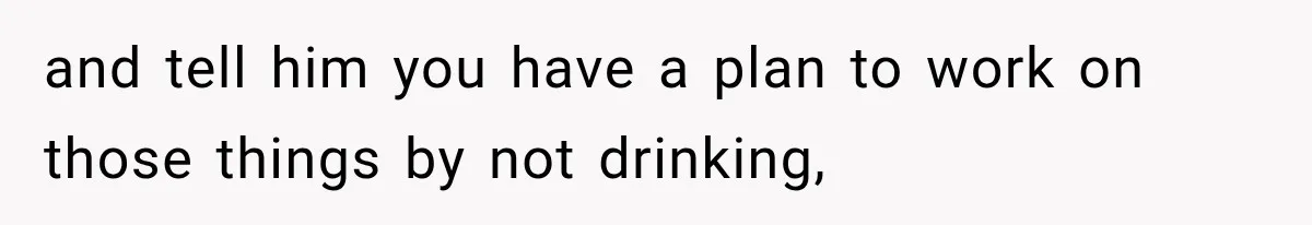 and tell him you have a plan to work on those things by not drinking,