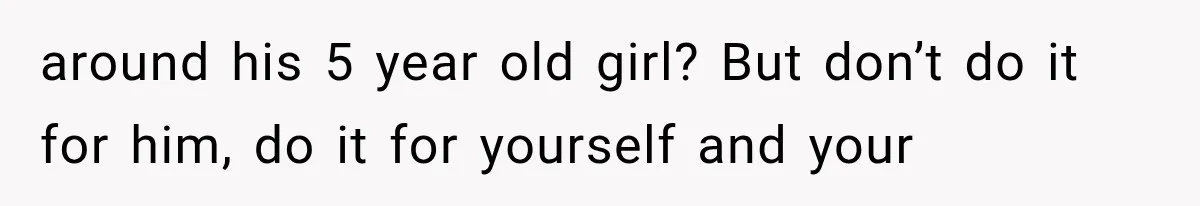 around his 5 year old girl? But don’t do it for him, do it for yourself and your