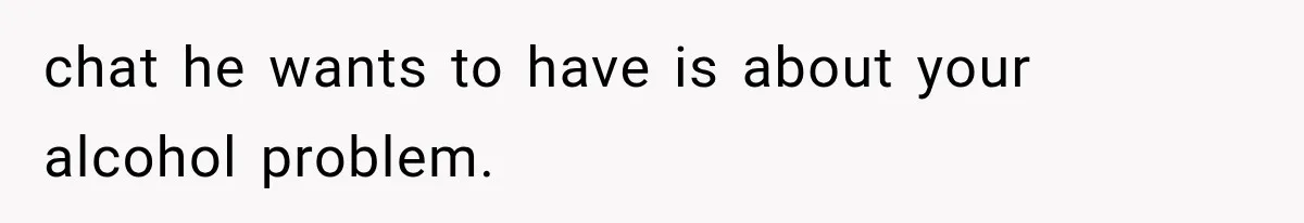 chat he wants to have is about your alcohol problem.