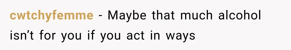cwtchyfemme − Maybe that much alcohol isn’t for you if you act in ways