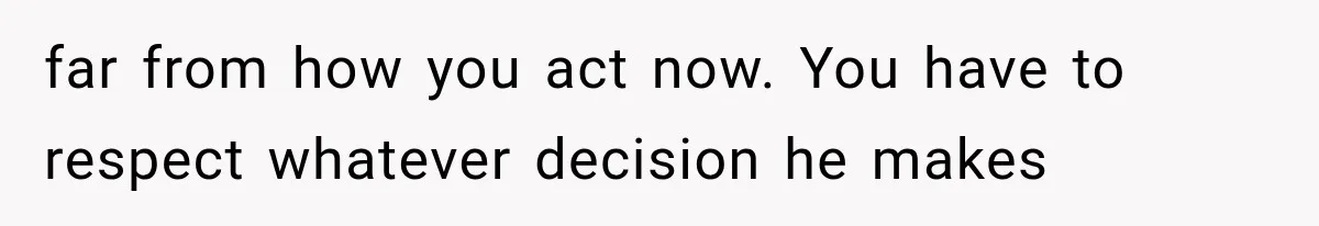 far from how you act now. You have to respect whatever decision he makes
