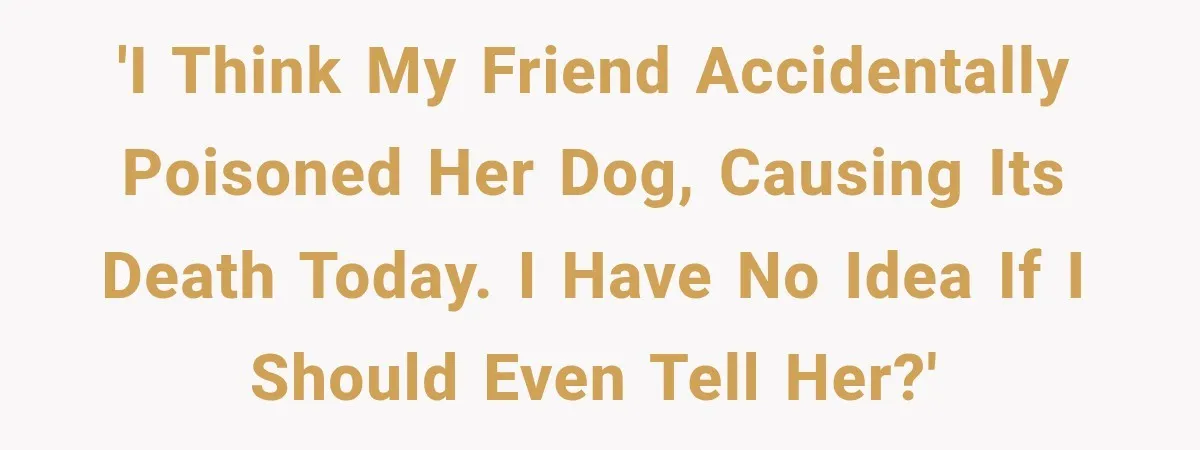 'I think my friend accidentally poisoned her dog, causing its death today. I have no idea if I should even tell her?'