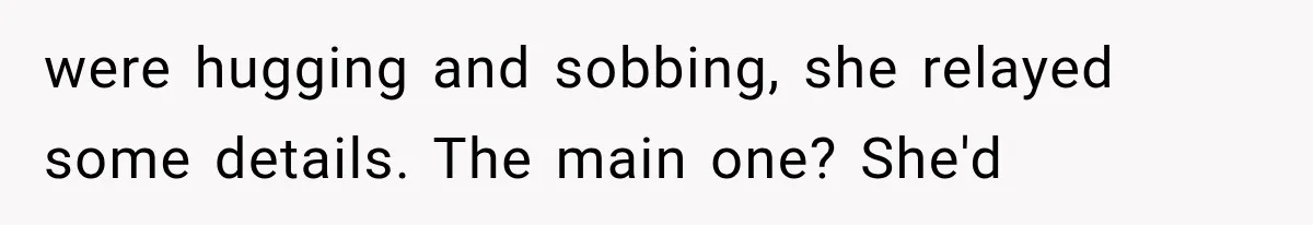 were hugging and sobbing, she relayed some details. The main one? She'd