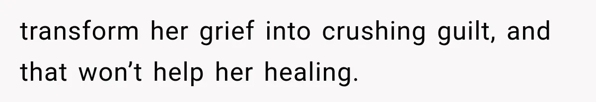 transform her grief into crushing guilt, and that won’t help her healing.