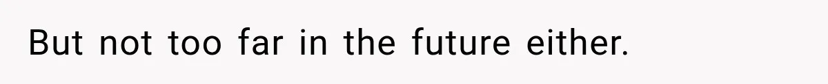 But not too far in the future either.