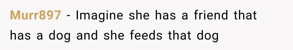 Murr897 − Imagine she has a friend that has a dog and she feeds that dog