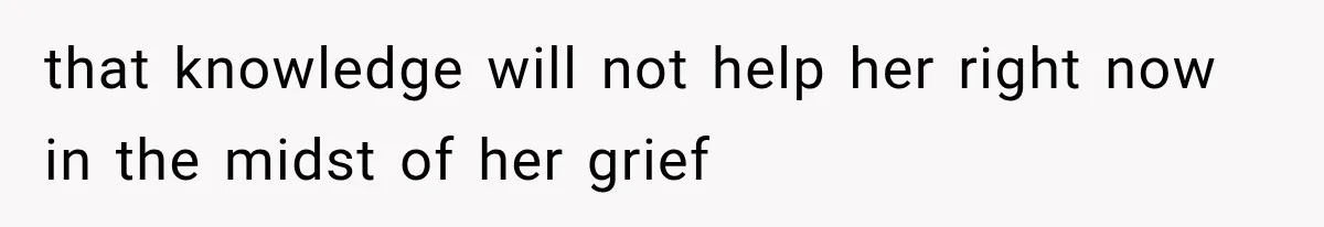 that knowledge will not help her right now in the midst of her grief