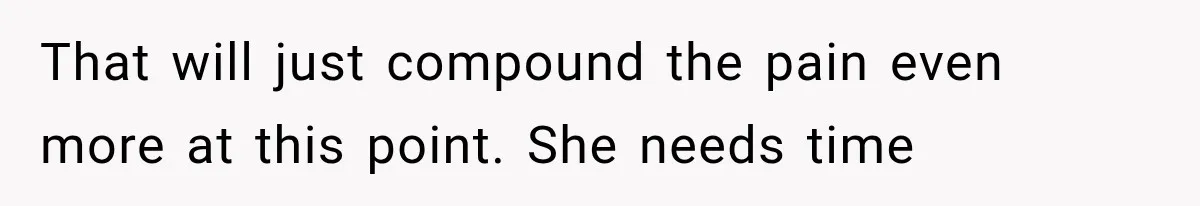 That will just compound the pain even more at this point. She needs time