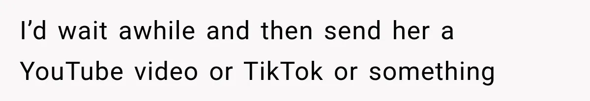 I’d wait awhile and then send her a YouTube video or TikTok or something