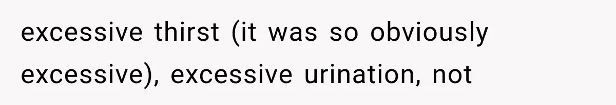 excessive thirst (it was so obviously excessive), excessive urination, not