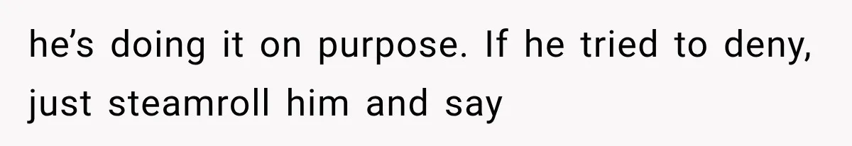After 15 Years of Marriage, She Realized Her Biggest Problem Wasn’t What She Expected he’s doing it on purpose. If he tried to deny, just steamroll him and say